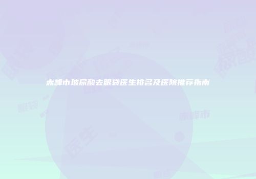 赤峰市玻尿酸去眼袋医生排名及医院推荐指南