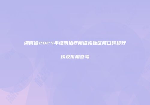 湖南省2025年缩阴治疗阴道松弛医院口碑排行榜及价格参考