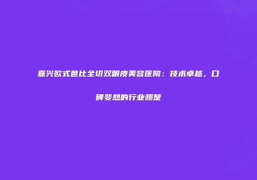 嘉兴欧式芭比全切双眼皮美容医院：技术卓越，口碑斐然的行业翘楚