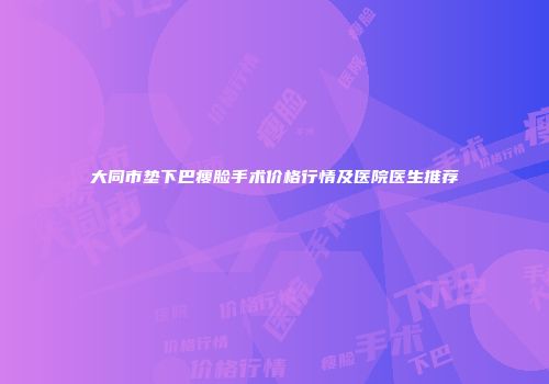 大同市垫下巴瘦脸手术价格行情及医院医生推荐