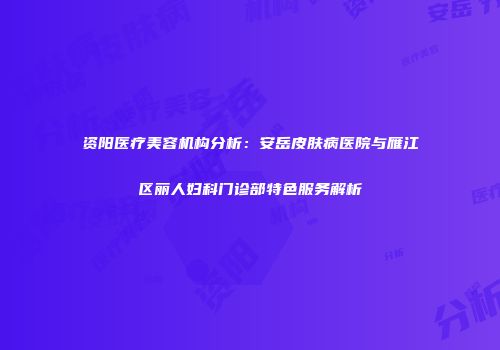 资阳医疗美容机构分析：安岳皮肤病医院与雁江区丽人妇科门诊部特色服务解析