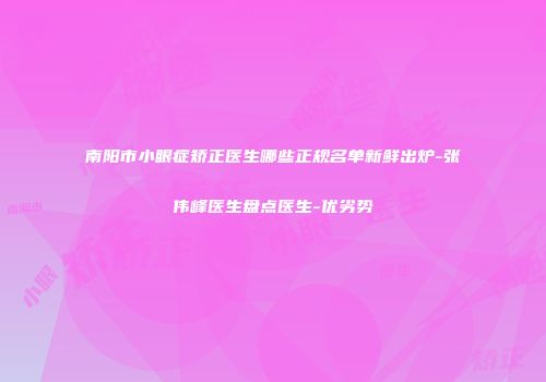 南阳市小眼症矫正医生哪些正规名单新鲜出炉-张伟峰医生盘点医生-优劣势