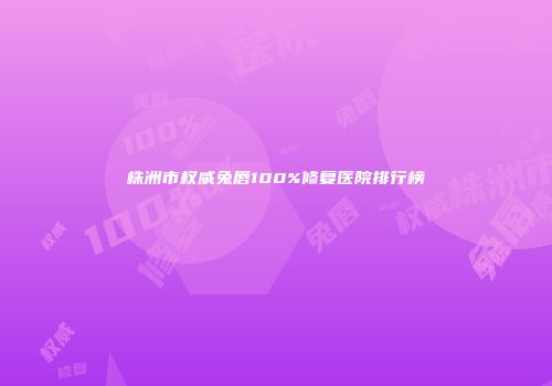 株洲市权威兔唇100%修复医院排行榜