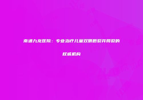 南通九龙医院:专业治疗儿童双侧唇裂并腭裂的权威机构