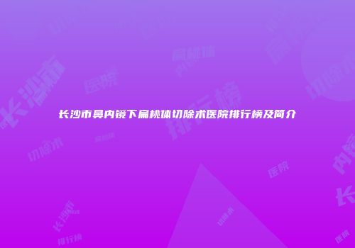 长沙市鼻内镜下扁桃体切除术医院排行榜及简介