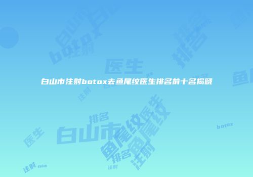 白山市注射botox去鱼尾纹医生排名前十名揭晓