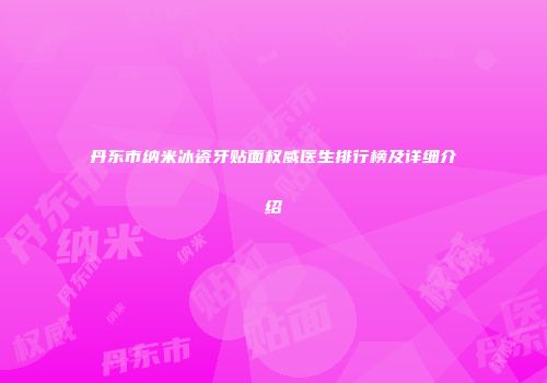 丹东市纳米冰瓷牙贴面权威医生排行榜及详细介绍