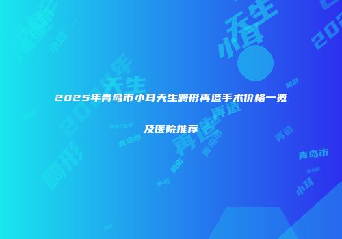 2025年青岛市小耳天生畸形再造手术价格一览及医院推荐