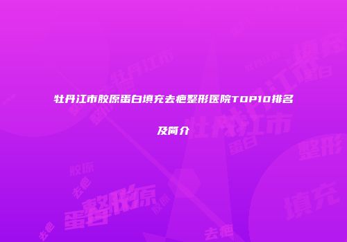 牡丹江市胶原蛋白填充去疤整形医院TOP10排名及简介