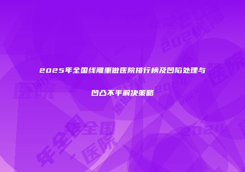 2025年全国线雕重做医院排行榜及凹陷处理与凹凸不平解决策略