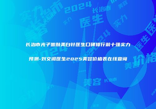 长治市光子嫩肤美白针医生口碑排行前十强实力预测-刘文阁医生2025美容价格表在线查询