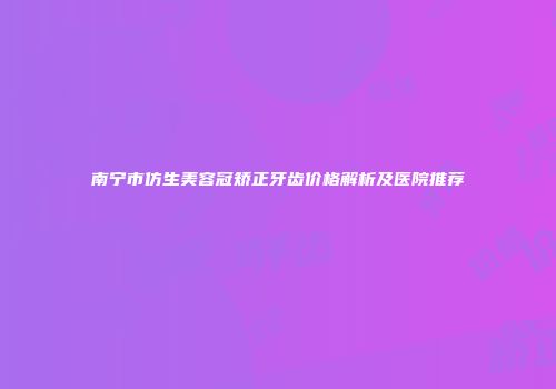 南宁市仿生美容冠矫正牙齿价格解析及医院推荐