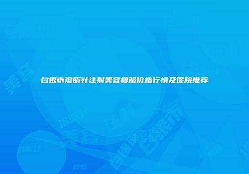 白银市溶脂针注射美容瘦脸价格行情及医院推荐