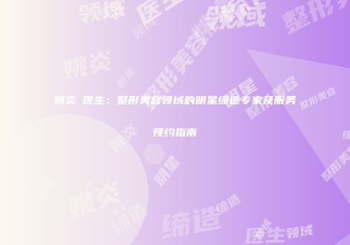 姚炎燚医生:整形美容领域的明星缔造专家及服务预约指南