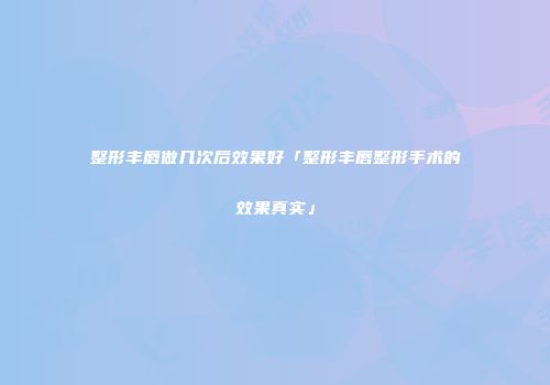 整形丰唇做几次后效果好「整形丰唇整形手术的效果真实」