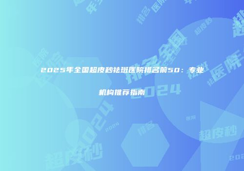 2025年全国超皮秒祛斑医院排名前50:专业机构推荐指南