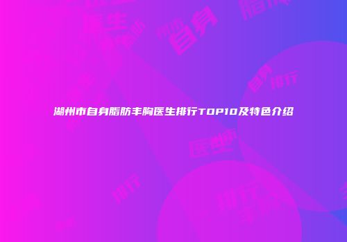 湖州市自身脂肪丰胸医生排行TOP10及特色介绍