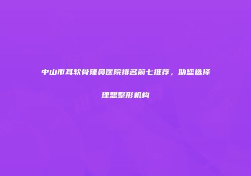 中山市耳软骨隆鼻医院排名前七推荐,助您选择理想整形机构