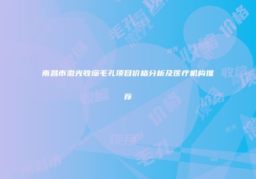 南昌市激光收缩毛孔项目价格分析及医疗机构推荐