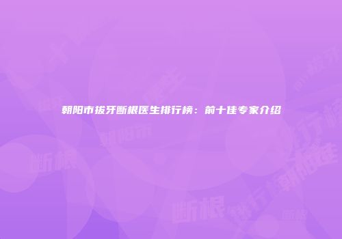 朝阳市拔牙断根医生排行榜：前十佳专家介绍
