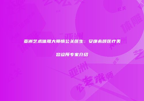 亚洲艺术体雕大师慎公关医生：安康希颜医疗美容诊所专家介绍