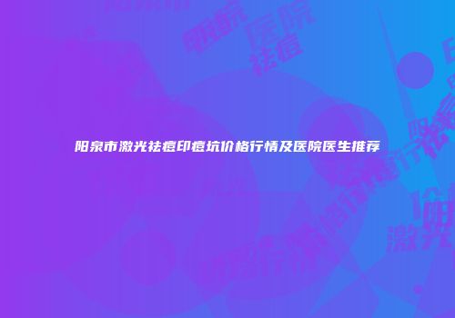 阳泉市激光祛痘印痘坑价格行情及医院医生推荐