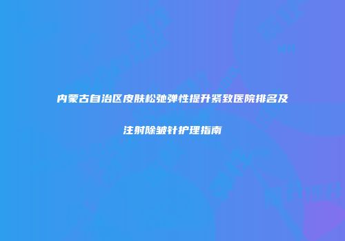 内蒙古自治区皮肤松弛弹性提升紧致医院排名及注射除皱针护理指南