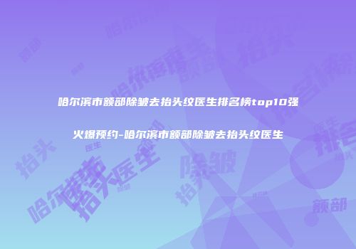 哈尔滨市额部除皱去抬头纹医生排名榜top10强火爆预约-哈尔滨市额部除皱去抬头纹医生