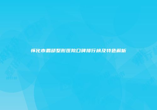 怀化市眉部整形医院口碑排行榜及特色解析