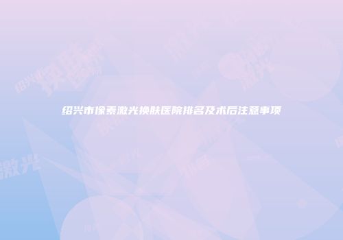 绍兴市像素激光换肤医院排名及术后注意事项