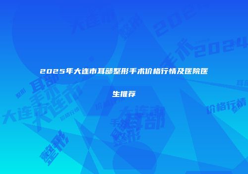 2025年大连市耳部整形手术价格行情及医院医生推荐