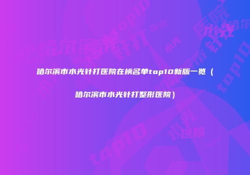 哈尔滨市水光针打医院在榜名单top10新版一览(哈尔滨市水光针打整形医院)