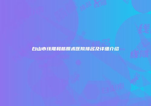 白山市线雕和筋膜术医院排名及详细介绍