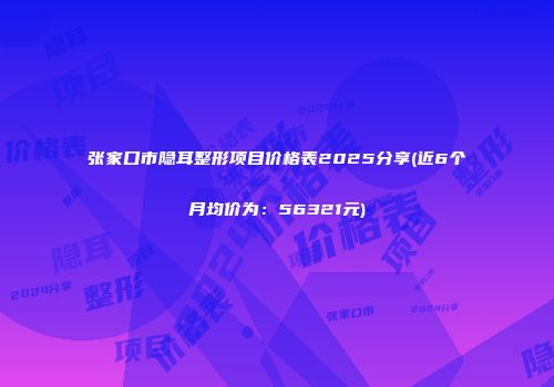 张家口市隐耳整形项目价格表2025分享(近6个月均价为：56321元)