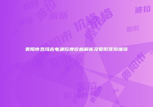 贵阳市热玛吉电波拉皮价格解析及整形医院推荐