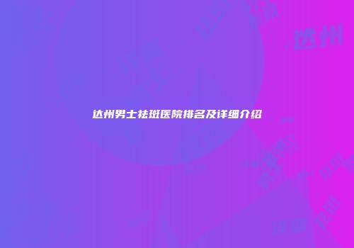 达州男士祛斑医院排名及详细介绍