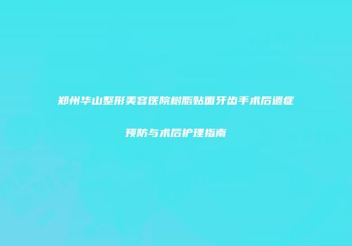 郑州华山整形美容医院树脂贴面牙齿手术后遗症预防与术后护理指南
