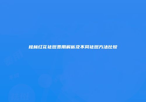 桂林红花祛斑费用解析及不同祛斑方法比较