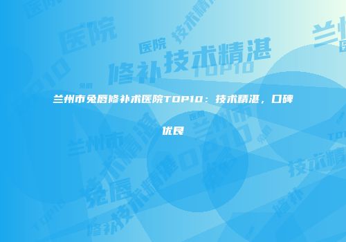 兰州市兔唇修补术医院TOP10:技术精湛,口碑优良