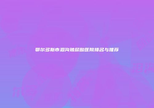 鄂尔多斯市泪沟玻尿酸医院排名与推荐