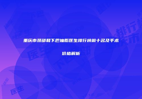 重庆市颈部和下巴抽脂医生排行榜前十名及手术价格解析