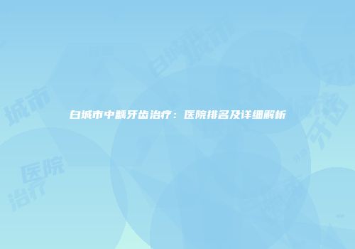 白城市中龋牙齿治疗:医院排名及详细解析
