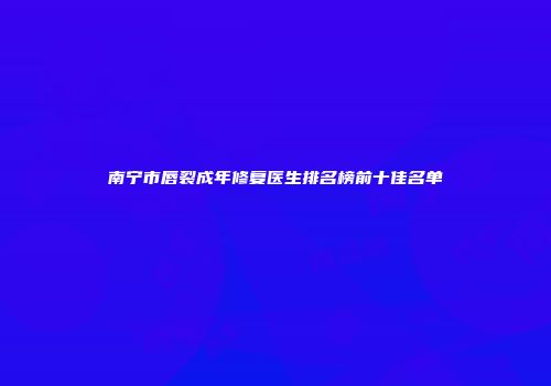 南宁市唇裂成年修复医生排名榜前十佳名单