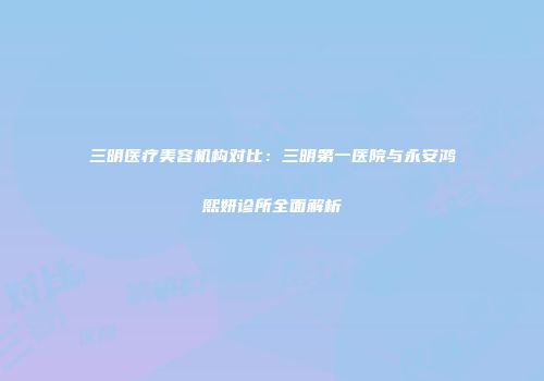 三明医疗美容机构对比：三明第一医院与永安鸿熙妍诊所全面解析