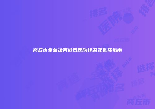 商丘市全包法再造耳医院排名及选择指南