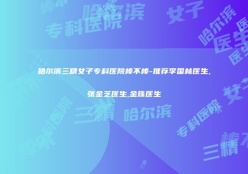 哈尔滨三精女子专科医院棒不棒-推荐李国林医生,张金芝医生,金珠医生