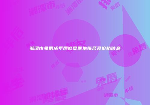 湘潭市兔唇成年后修复医生排名及价格信息