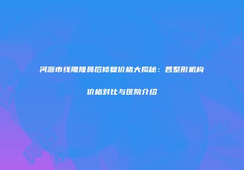 河源市线雕隆鼻后修复价格大揭秘:各整形机构价格对比与医院介绍