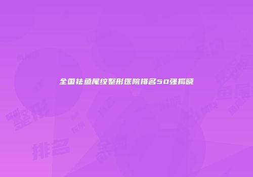 全国祛鱼尾纹整形医院排名50强揭晓