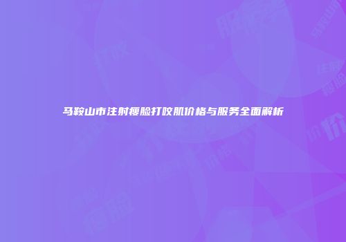 马鞍山市注射瘦脸打咬肌价格与服务全面解析